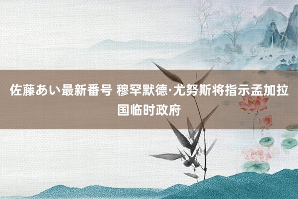 佐藤あい最新番号 穆罕默德·尤努斯将指示孟加拉国临时政府