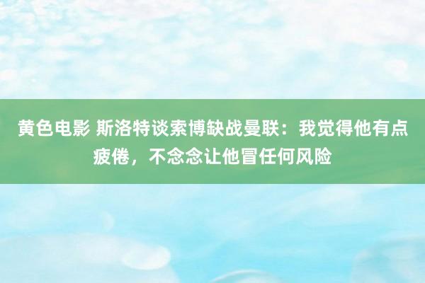 黄色电影 斯洛特谈索博缺战曼联：我觉得他有点疲倦，不念念让他冒任何风险