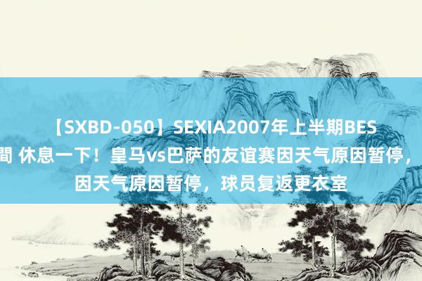 【SXBD-050】SEXIA2007年上半期BEST 全35作品8時間 休息一下！皇马vs巴萨的友谊赛因天气原因暂停，球员复返更衣室