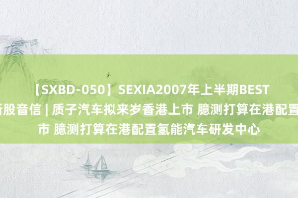 【SXBD-050】SEXIA2007年上半期BEST 全35作品8時間 新股音信 | 质子汽车拟来岁香港上市 臆测打算在港配置氢能汽车研发中心