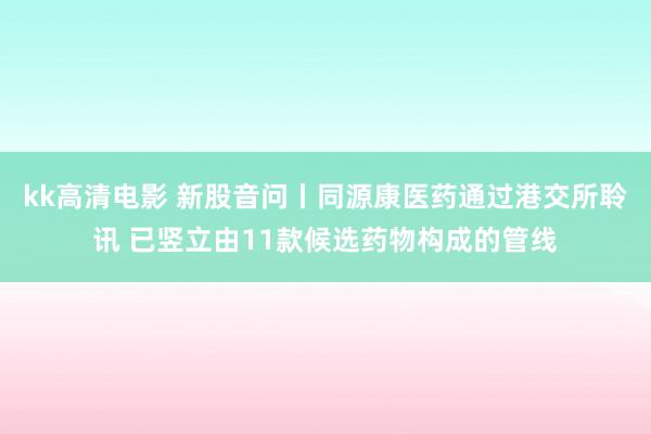 kk高清电影 新股音问丨同源康医药通过港交所聆讯 已竖立由11款候选药物构成的管线