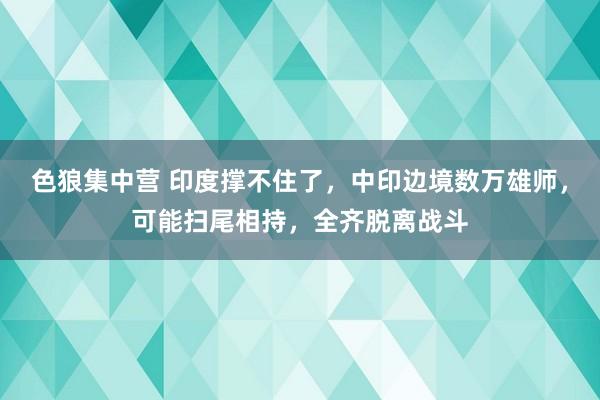 色狼集中营 印度撑不住了，中印边境数万雄师，可能扫尾相持，全齐脱离战斗