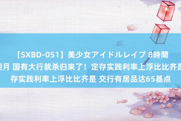 【SXBD-051】美少女アイドルレイプ 8時間 新一轮进款降息还没朔月 国有大行就杀归来了！定存实践利率上浮比比齐是 交行有居品达65基点