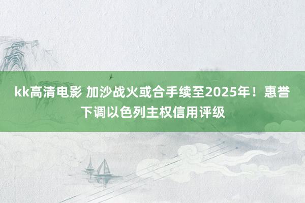 kk高清电影 加沙战火或合手续至2025年！惠誉下调以色列主权信用评级