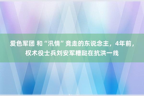 爱色军团 和“汛情”竞走的东说念主，4年前，权术役士兵刘安军糟跶在抗洪一线