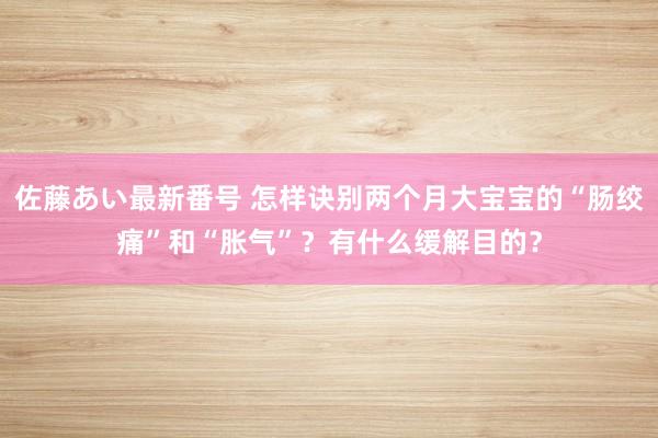 佐藤あい最新番号 怎样诀别两个月大宝宝的“肠绞痛”和“胀气”？有什么缓解目的？