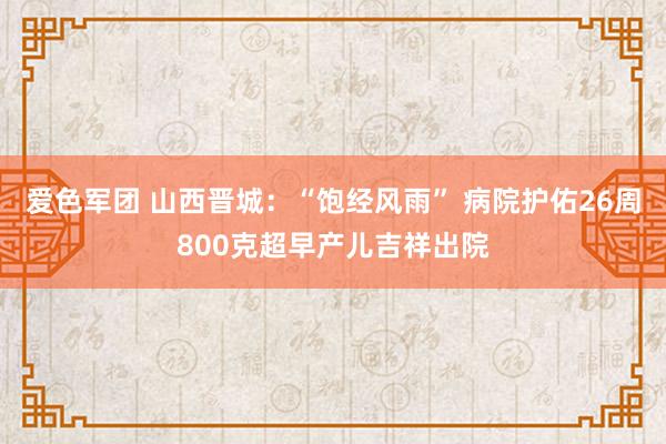 爱色军团 山西晋城：“饱经风雨” 病院护佑26周800克超早产儿吉祥出院