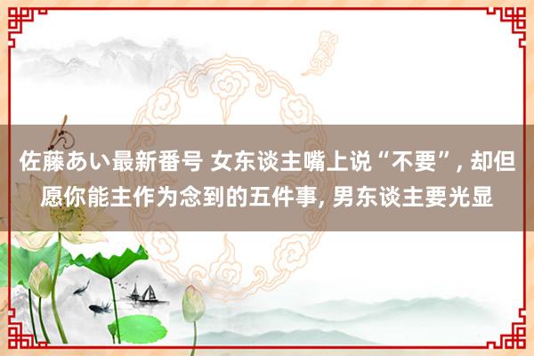 佐藤あい最新番号 女东谈主嘴上说“不要”， 却但愿你能主作为念到的五件事， 男东谈主要光显