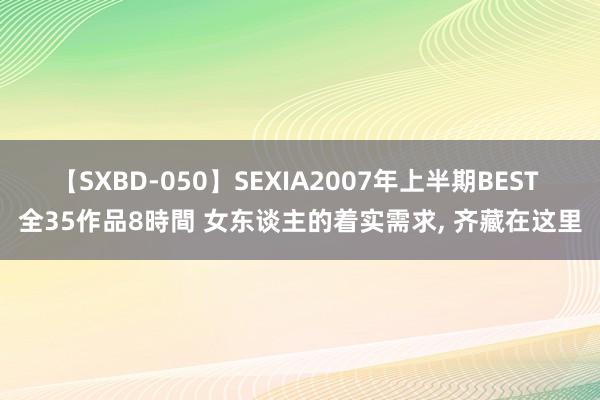 【SXBD-050】SEXIA2007年上半期BEST 全35作品8時間 女东谈主的着实需求， 齐藏在这里