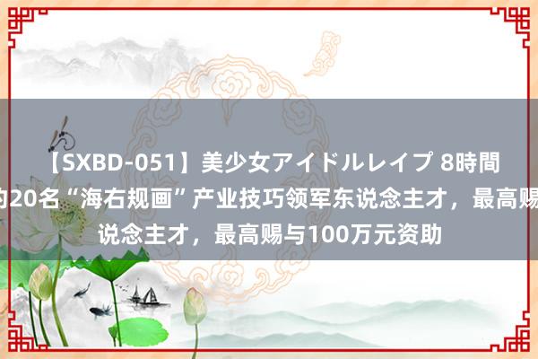 【SXBD-051】美少女アイドルレイプ 8時間 济南每年遴择约20名“海右规画”产业技巧领军东说念主才，最高赐与100万元资助