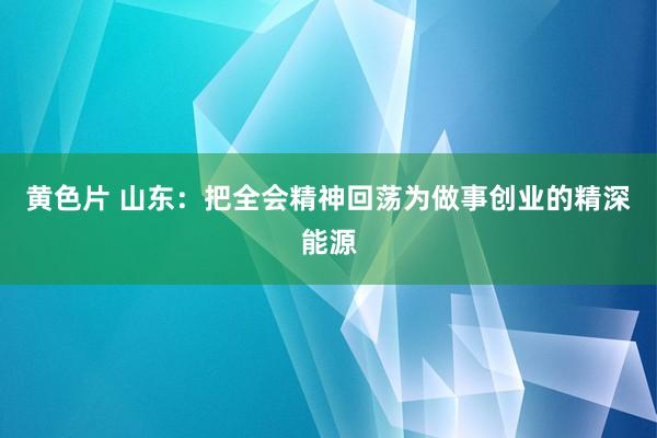 黄色片 山东：把全会精神回荡为做事创业的精深能源