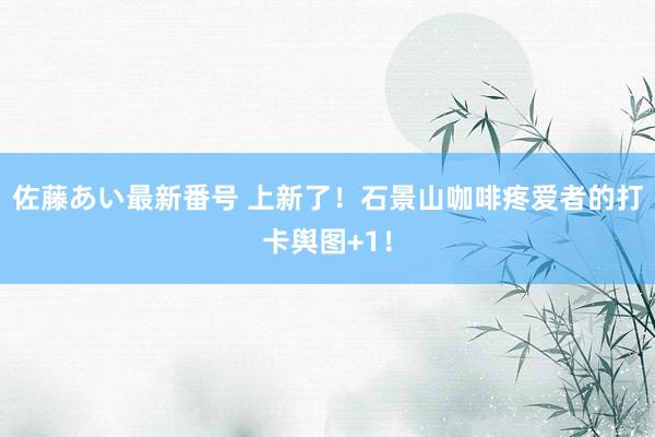 佐藤あい最新番号 上新了！石景山咖啡疼爱者的打卡舆图+1！