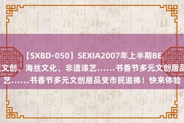 【SXBD-050】SEXIA2007年上半期BEST 全35作品8時間 阳江文创、海丝文化、非遗漆艺……书香节多元文创居品受市民追捧！快来体验