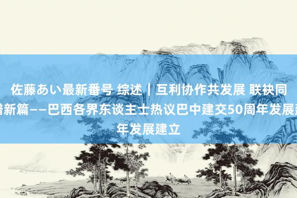 佐藤あい最新番号 综述｜互利协作共发展 联袂同业谱新篇——巴西各界东谈主士热议巴中建交50周年发展建立