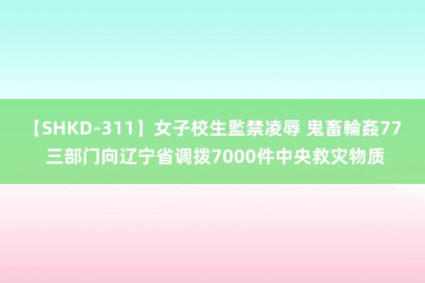 【SHKD-311】女子校生監禁凌辱 鬼畜輪姦77 三部门向辽宁省调拨7000件中央救灾物质