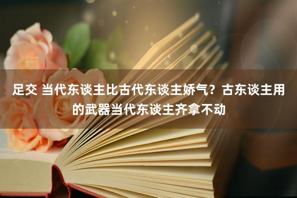 足交 当代东谈主比古代东谈主娇气？古东谈主用的武器当代东谈主齐拿不动