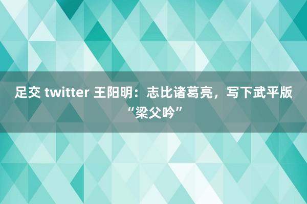 足交 twitter 王阳明：志比诸葛亮，写下武平版“梁父吟”