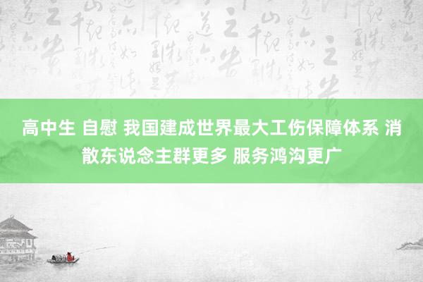 高中生 自慰 我国建成世界最大工伤保障体系 消散东说念主群更多 服务鸿沟更广