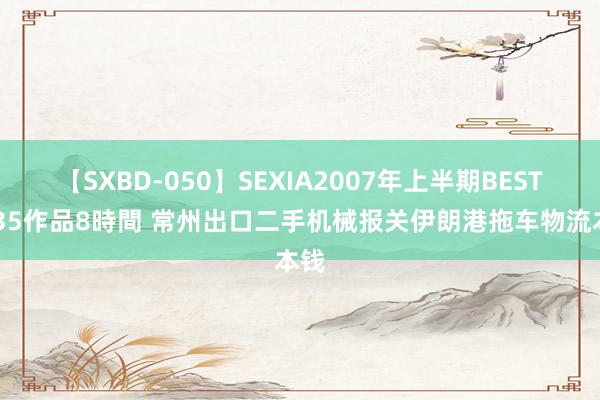 【SXBD-050】SEXIA2007年上半期BEST 全35作品8時間 常州出口二手机械报关伊朗港拖车物流本钱