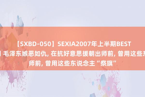 【SXBD-050】SEXIA2007年上半期BEST 全35作品8時間 毛泽东嫉恶如仇， 在抗好意思援朝出师前， 曾用这些东说念主“祭旗”