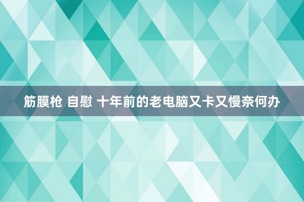 筋膜枪 自慰 十年前的老电脑又卡又慢奈何办