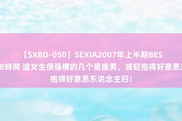 【SXBD-050】SEXIA2007年上半期BEST 全35作品8時間 追女生很强横的几个星座男，减轻抱得好意思东说念主归！