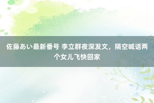 佐藤あい最新番号 李立群夜深发文，隔空喊话两个女儿飞快回家