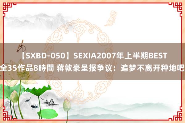 【SXBD-050】SEXIA2007年上半期BEST 全35作品8時間 蒋敦豪呈报争议：追梦不离开种地吧！