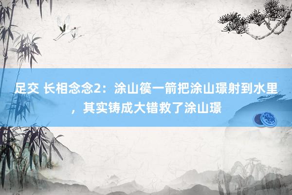 足交 长相念念2：涂山篌一箭把涂山璟射到水里，其实铸成大错救了涂山璟