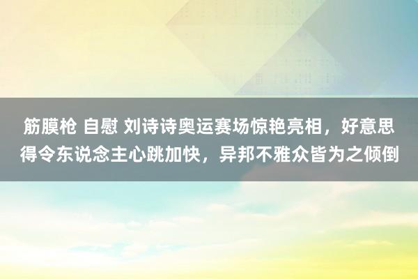 筋膜枪 自慰 刘诗诗奥运赛场惊艳亮相，好意思得令东说念主心跳加快，异邦不雅众皆为之倾倒