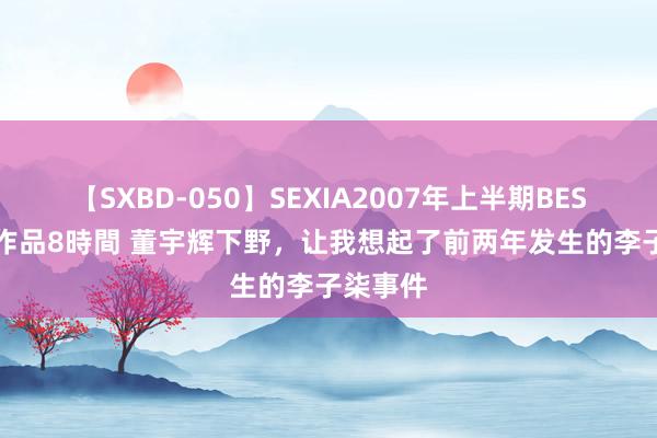 【SXBD-050】SEXIA2007年上半期BEST 全35作品8時間 董宇辉下野，让我想起了前两年发生的李子柒事件