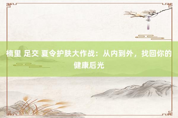 楠里 足交 夏令护肤大作战：从内到外，找回你的健康后光