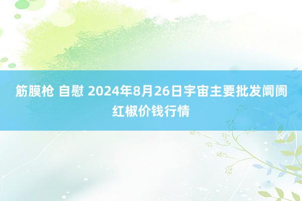 筋膜枪 自慰 2024年8月26日宇宙主要批发阛阓红椒价钱行情