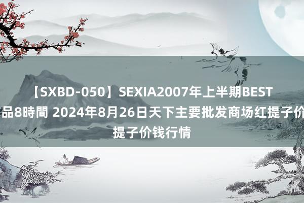 【SXBD-050】SEXIA2007年上半期BEST 全35作品8時間 2024年8月26日天下主要批发商场红提子价钱行情