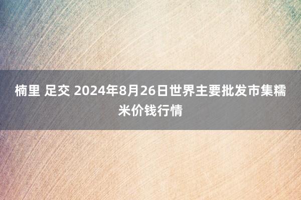 楠里 足交 2024年8月26日世界主要批发市集糯米价钱行情