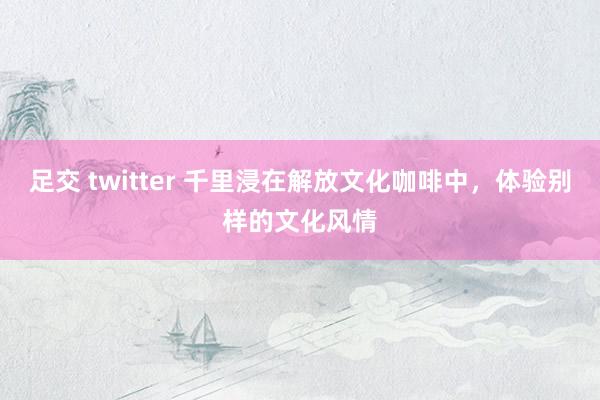 足交 twitter 千里浸在解放文化咖啡中，体验别样的文化风情