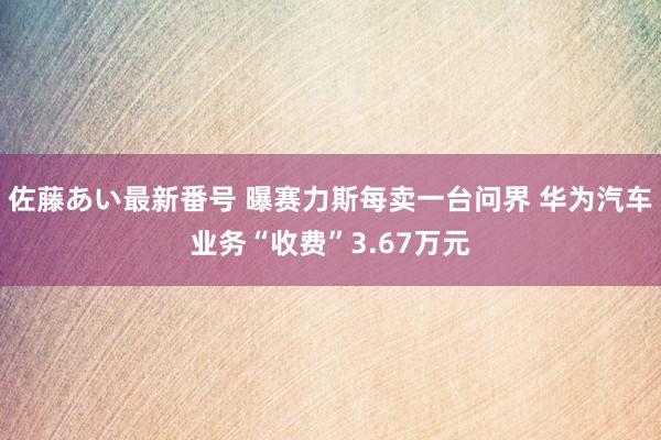 佐藤あい最新番号 曝赛力斯每卖一台问界 华为汽车业务“收费”3.67万元