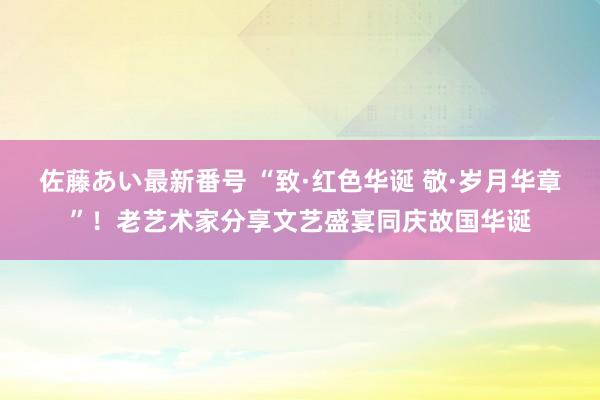 佐藤あい最新番号 “致·红色华诞 敬·岁月华章”！老艺术家分享文艺盛宴同庆故国华诞