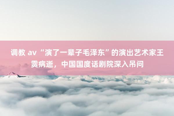 调教 av “演了一辈子毛泽东”的演出艺术家王霙病逝，中国国度话剧院深入吊问