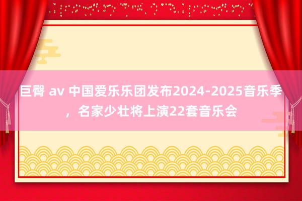 巨臀 av 中国爱乐乐团发布2024-2025音乐季，名家少壮将上演22套音乐会