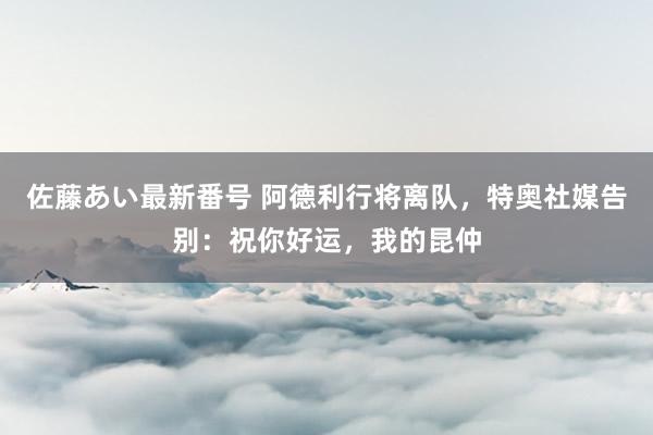 佐藤あい最新番号 阿德利行将离队，特奥社媒告别：祝你好运，我的昆仲