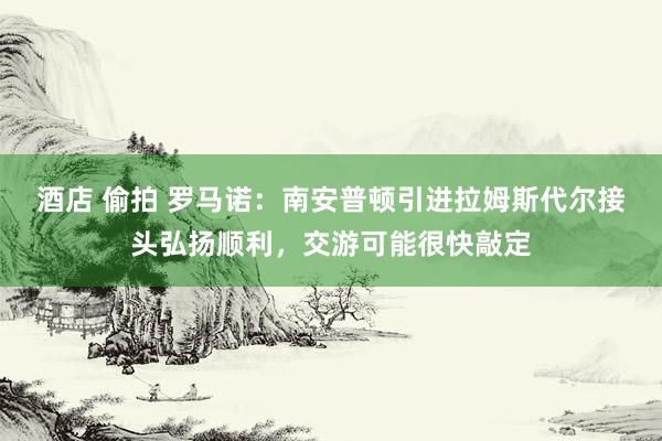 酒店 偷拍 罗马诺：南安普顿引进拉姆斯代尔接头弘扬顺利，交游可能很快敲定