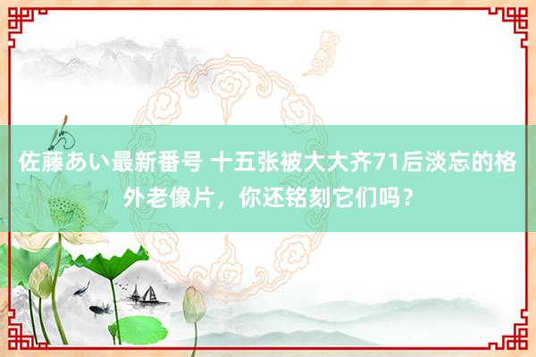 佐藤あい最新番号 十五张被大大齐71后淡忘的格外老像片，你还铭刻它们吗？