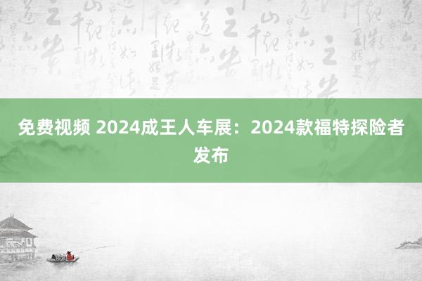 免费视频 2024成王人车展：2024款福特探险者发布