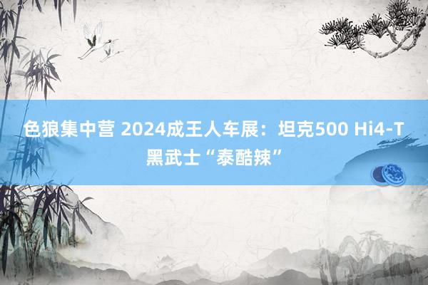 色狼集中营 2024成王人车展：坦克500 Hi4-T黑武士“泰酷辣”