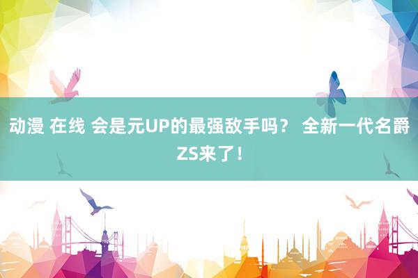 动漫 在线 会是元UP的最强敌手吗？ 全新一代名爵ZS来了！