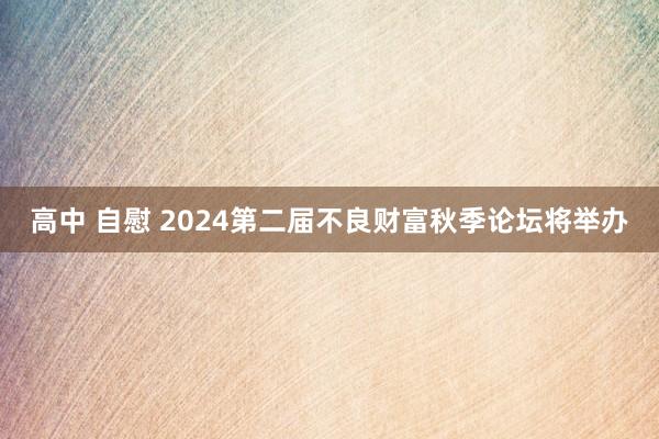 高中 自慰 2024第二届不良财富秋季论坛将举办