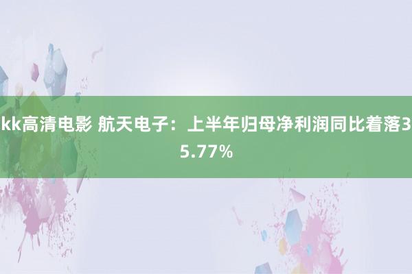 kk高清电影 航天电子：上半年归母净利润同比着落35.77%