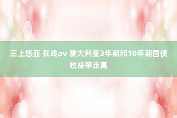 三上悠亚 在线av 澳大利亚3年期和10年期国债收益率走高