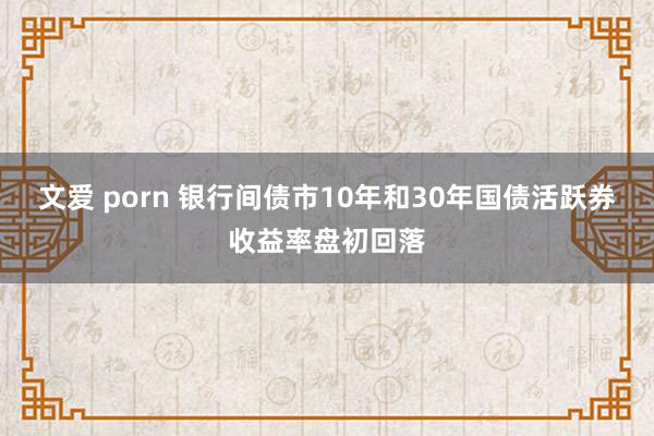 文爱 porn 银行间债市10年和30年国债活跃券收益率盘初回落